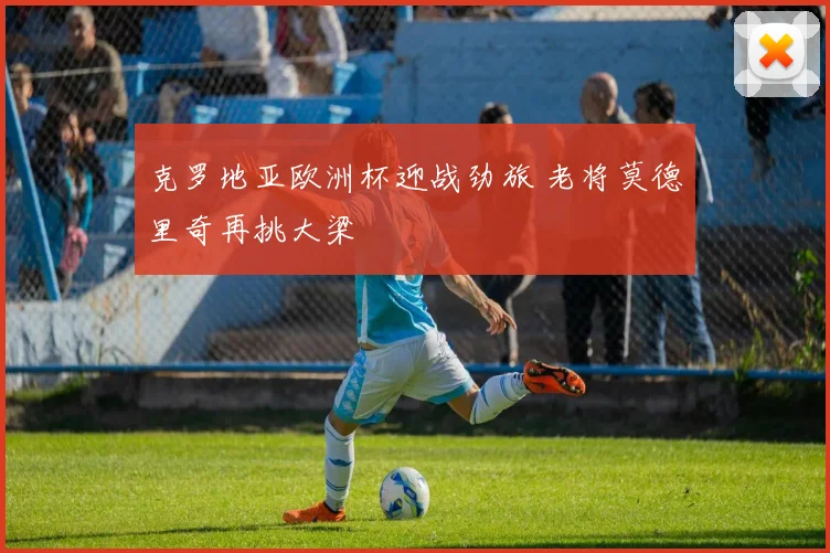 克罗地亚欧洲杯迎战劲旅 老将莫德里奇再挑大梁