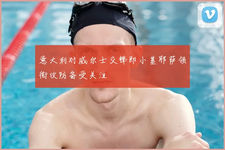 意大利对威尔士交锋即小基耶萨领衔攻防备受关注