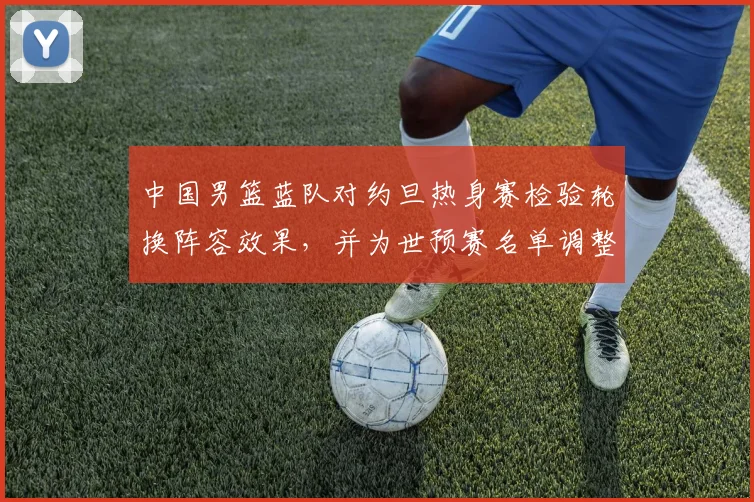 中国男篮蓝队对约旦热身赛检验轮换阵容效果，并为世预赛名单调整提供参考
