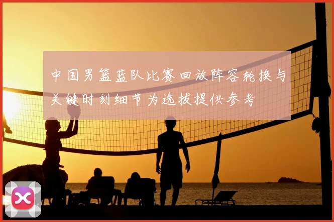 中国男篮蓝队比赛回放阵容轮换与关键时刻细节为选拔提供参考