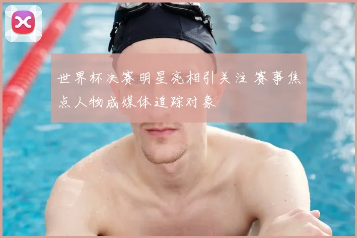 世界杯决赛明星亮相引关注 赛事焦点人物成媒体追踪对象