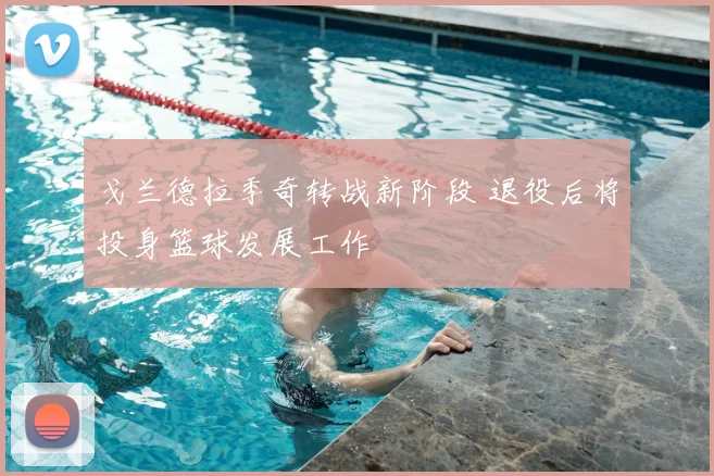 戈兰德拉季奇转战新阶段 退役后将投身篮球发展工作