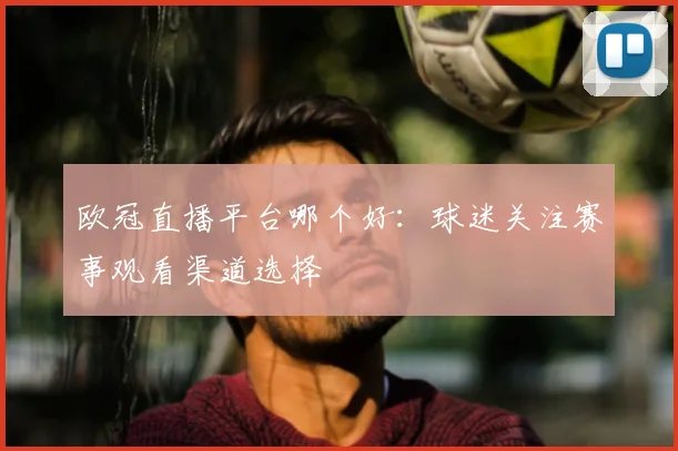 欧冠直播平台哪个好:球迷关注赛事观看渠道选择