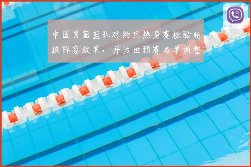中国男篮蓝队对约旦热身赛检验轮换阵容效果，并为世预赛名单调整提供参考