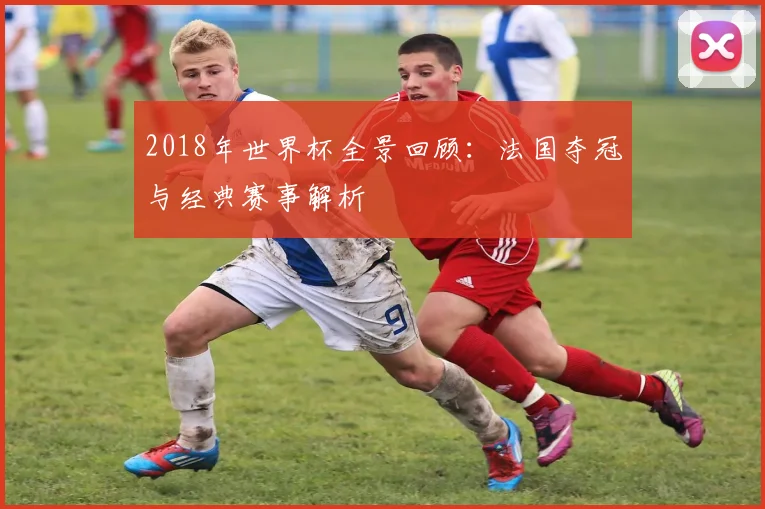 2018年世界杯全景回顾:法国夺冠与经典赛事解析