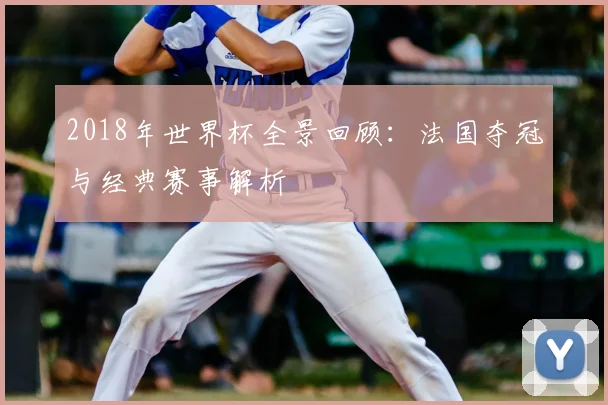 2018年世界杯全景回顾:法国夺冠与经典赛事解析