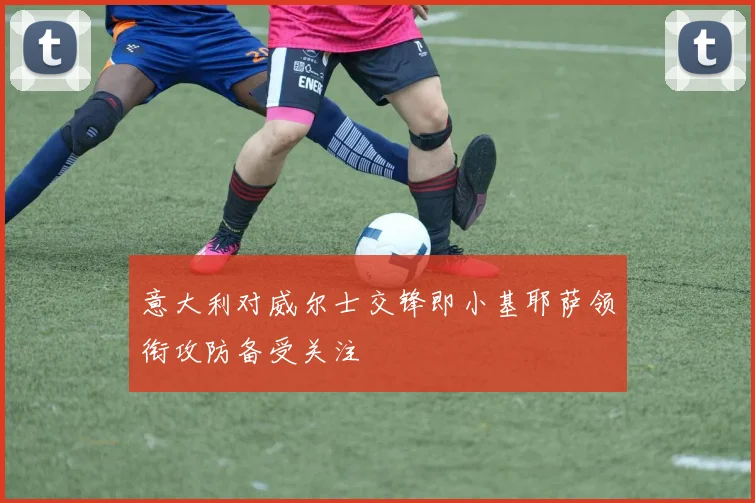 意大利对威尔士交锋即小基耶萨领衔攻防备受关注