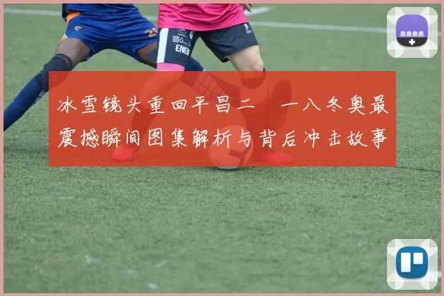 冰雪镜头重回平昌二〇一八冬奥最震撼瞬间图集解析与背后冲击故事