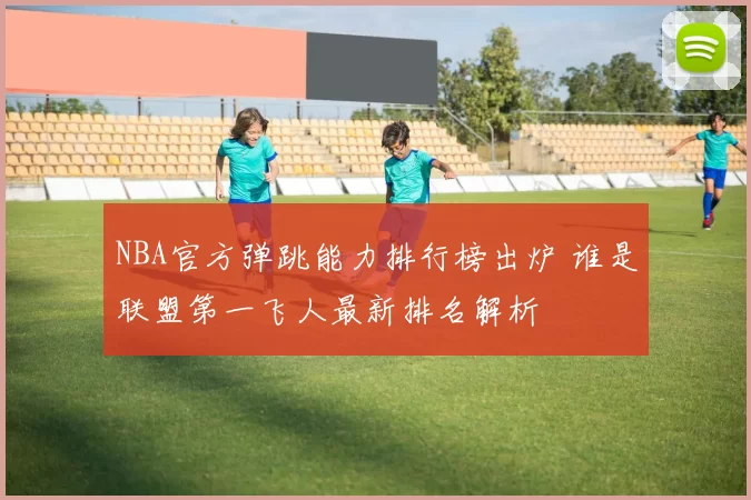 NBA官方弹跳能力排行榜出炉 谁是联盟第一飞人最新排名解析