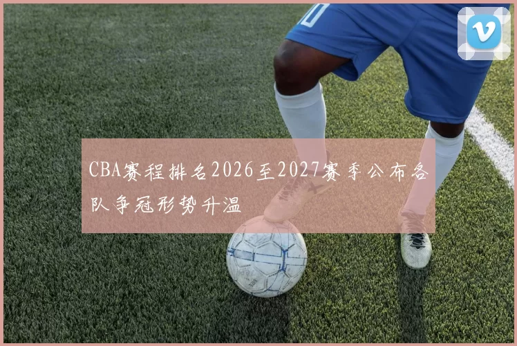CBA赛程排名2026至2027赛季公布各队争冠形势升温