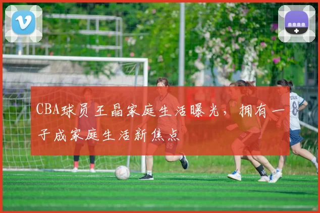 CBA球员王晶家庭生活曝光，拥有一子成家庭生活新焦点