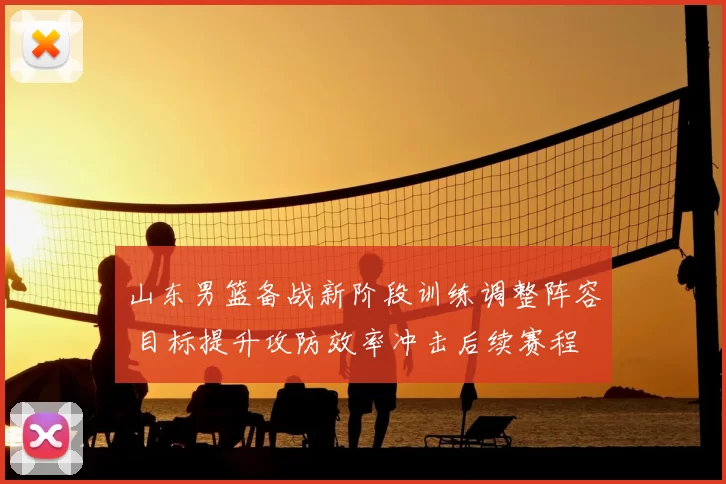 山东男篮备战新阶段训练调整阵容 目标提升攻防效率冲击后续赛程