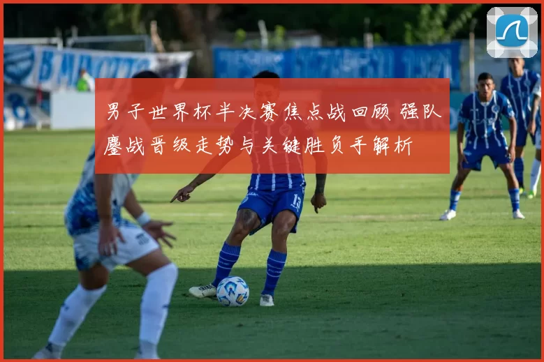 男子世界杯半决赛焦点战回顾 强队鏖战晋级走势与关键胜负手解析