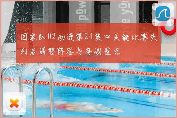 国家队02动漫第24集中关键比赛失利后调整阵容与备战重点