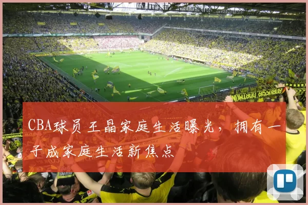 CBA球员王晶家庭生活曝光，拥有一子成家庭生活新焦点