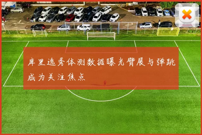 库里选秀体测数据曝光臂展与弹跳成为关注焦点