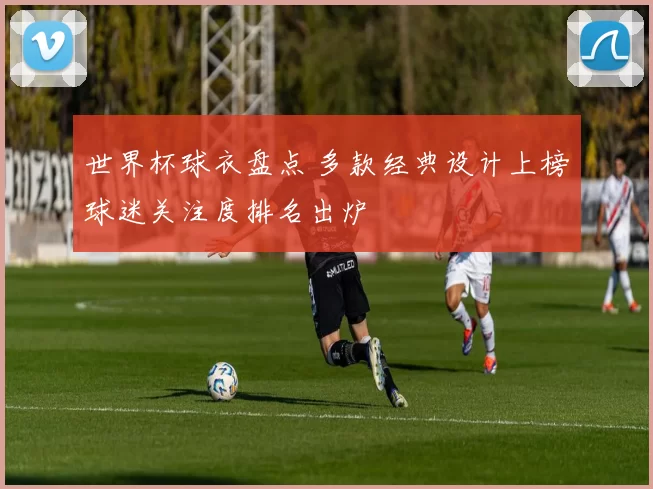 世界杯球衣盘点 多款经典设计上榜球迷关注度排名出炉