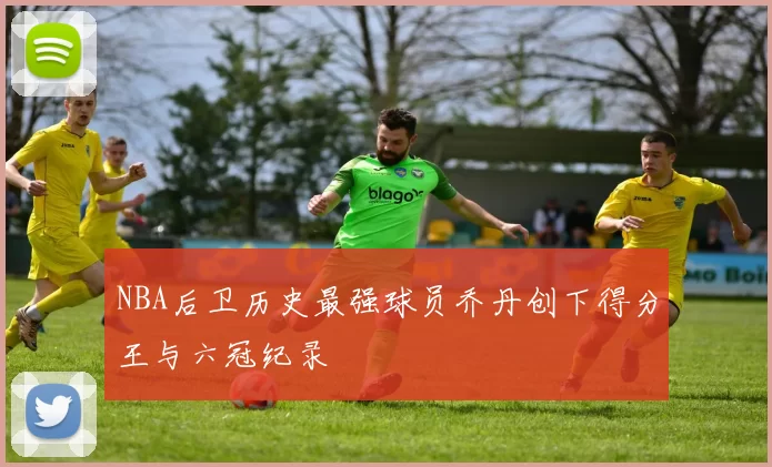 NBA后卫历史最强球员乔丹创下得分王与六冠纪录