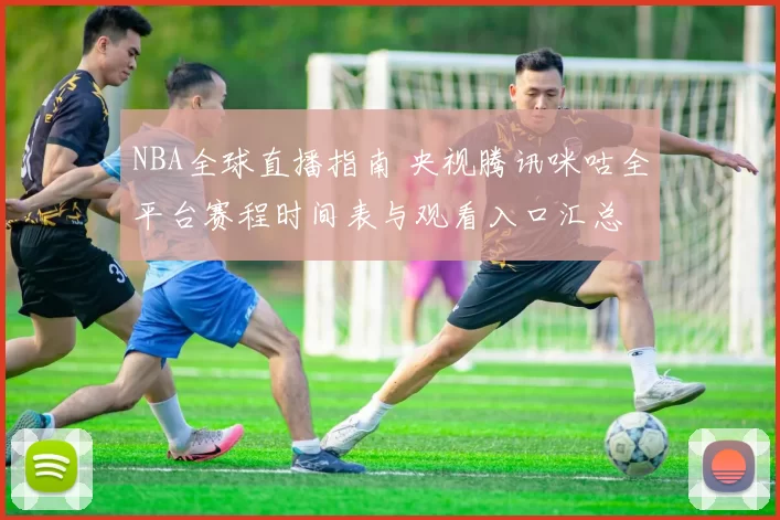 NBA全球直播指南 央视腾讯咪咕全平台赛程时间表与观看入口汇总
