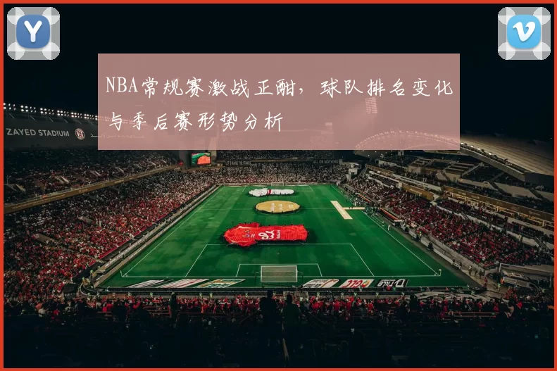 NBA常规赛激战正酣，球队排名变化与季后赛形势分析