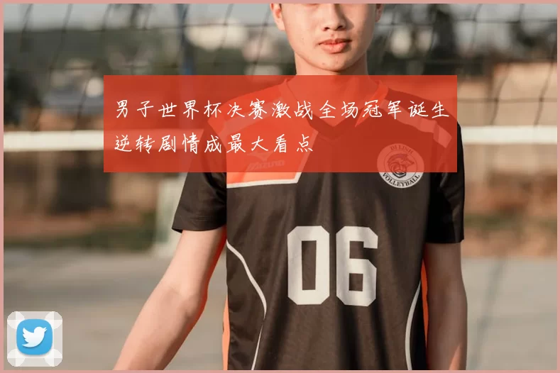 男子世界杯决赛激战全场冠军诞生逆转剧情成最大看点