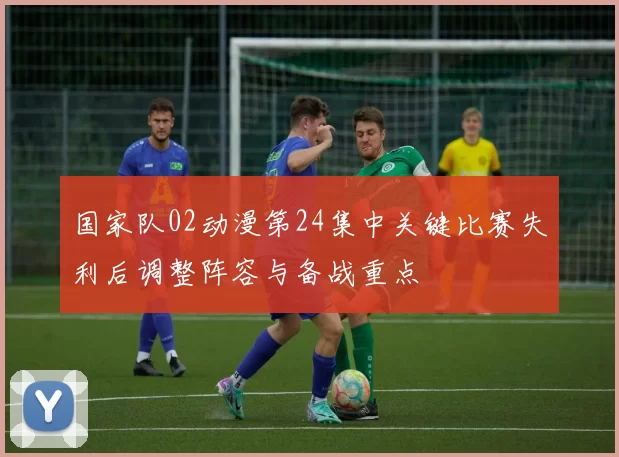 国家队02动漫第24集中关键比赛失利后调整阵容与备战重点