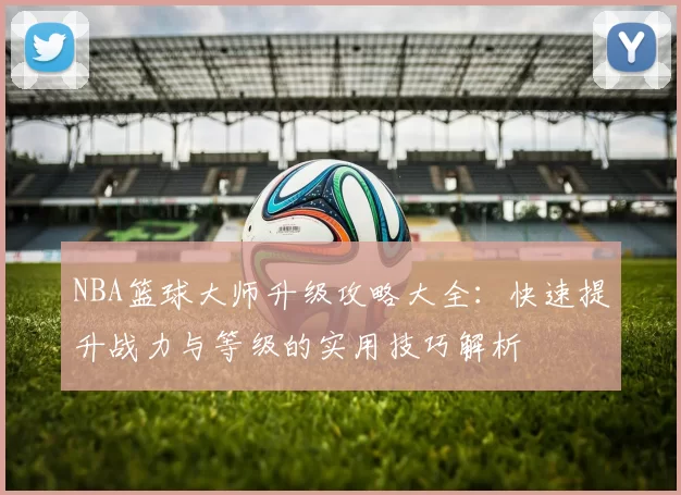 NBA篮球大师升级攻略大全：快速提升战力与等级的实用技巧解析