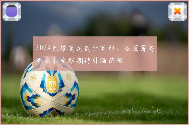 2024巴黎奥运倒计时即，法国筹备亮点引全球期待升温热潮