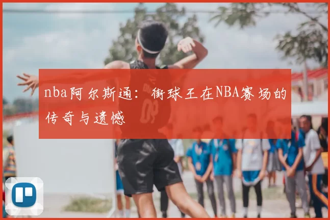 nba阿尔斯通：街球王在NBA赛场的传奇与遗憾