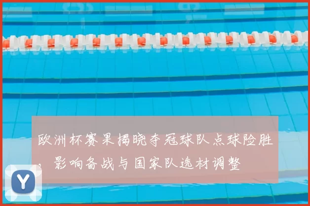 欧洲杯赛果揭晓夺冠球队点球险胜，影响备战与国家队选材调整