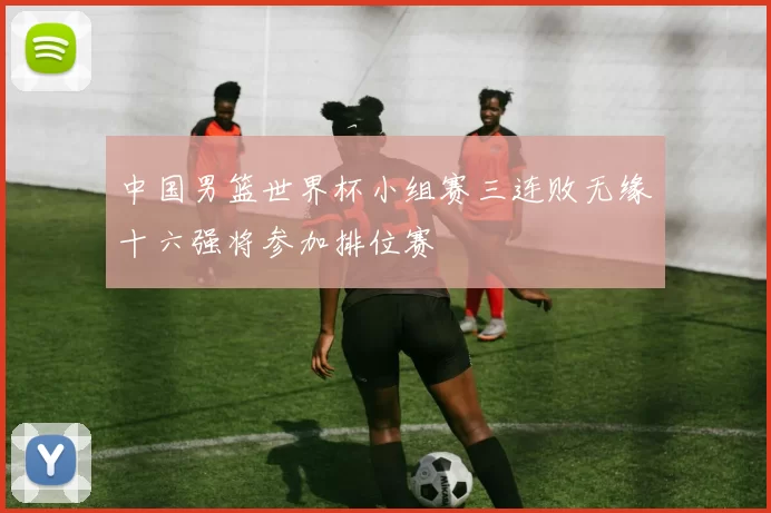 中国男篮世界杯小组赛三连败无缘十六强将参加排位赛