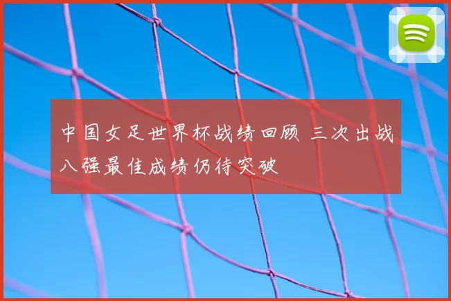 中国女足世界杯战绩回顾 三次出战八强最佳成绩仍待突破