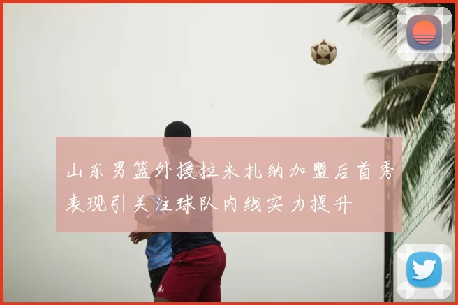 山东男篮外援拉米扎纳加盟后首秀表现引关注球队内线实力提升