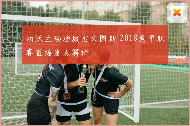 切沃主场迎战尤文图斯 2018意甲联赛直播看点解析