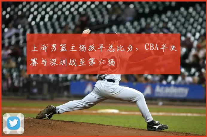 上海男篮主场扳平总比分，CBA半决赛与深圳战至第六场
