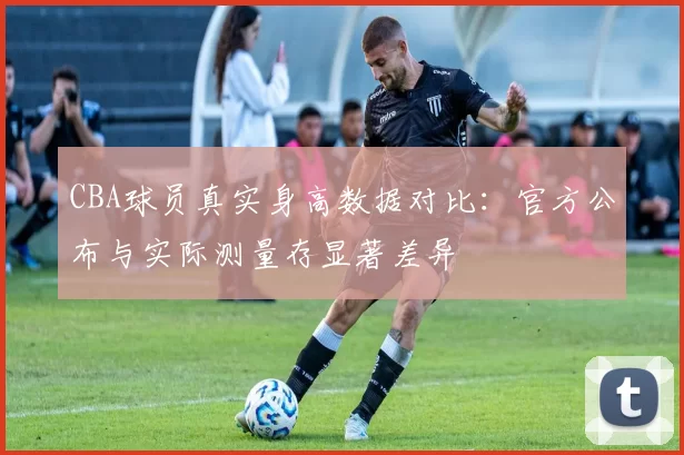 CBA球员真实身高数据对比：官方公布与实际测量存显著差异