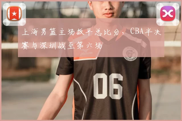 上海男篮主场扳平总比分，CBA半决赛与深圳战至第六场