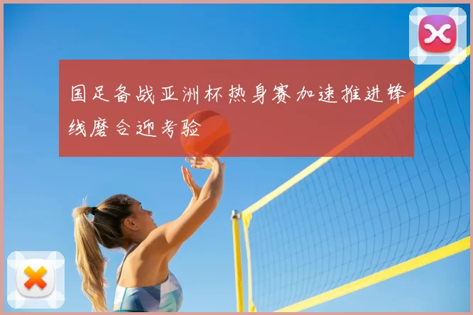 国足备战亚洲杯热身赛加速推进锋线磨合迎考验