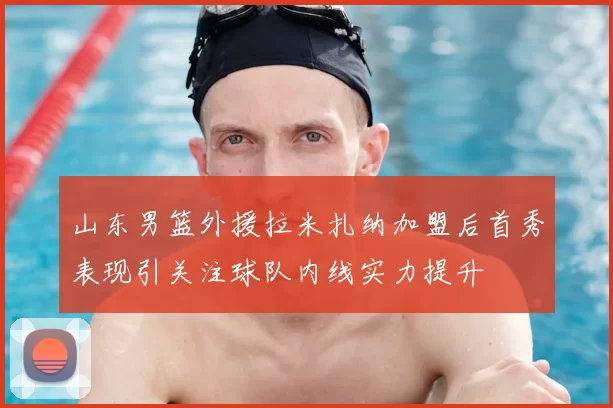 山东男篮外援拉米扎纳加盟后首秀表现引关注球队内线实力提升