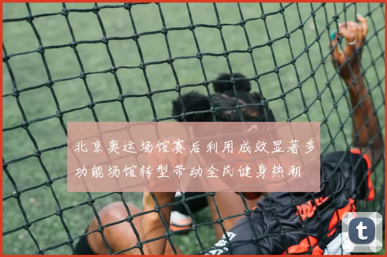 北京奥运场馆赛后利用成效显著多功能场馆转型带动全民健身热潮