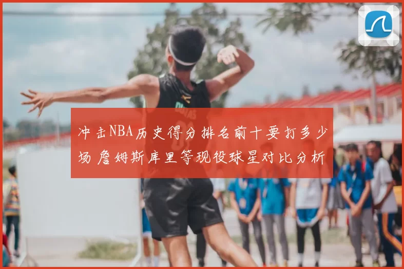 冲击NBA历史得分排名前十要打多少场 詹姆斯库里等现役球星对比分析