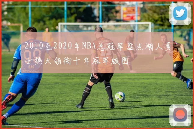 2010至2020年NBA总冠军盘点湖人勇士热火领衔十年冠军版图