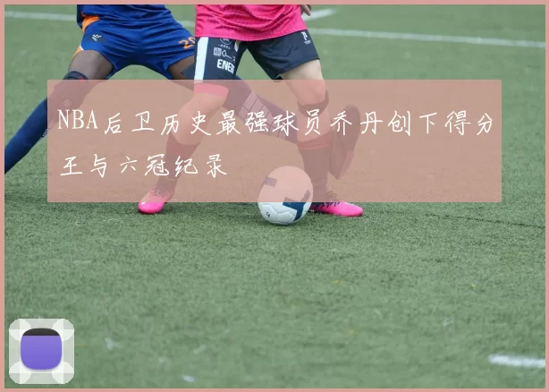 NBA后卫历史最强球员乔丹创下得分王与六冠纪录