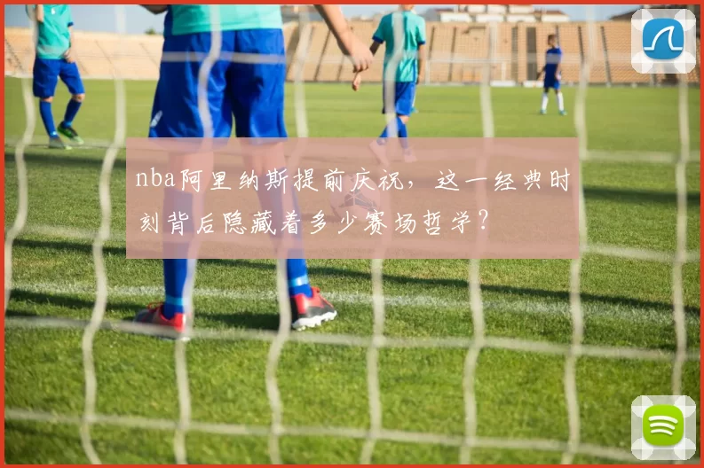 nba阿里纳斯提前庆祝，这一经典时刻背后隐藏着多少赛场哲学？