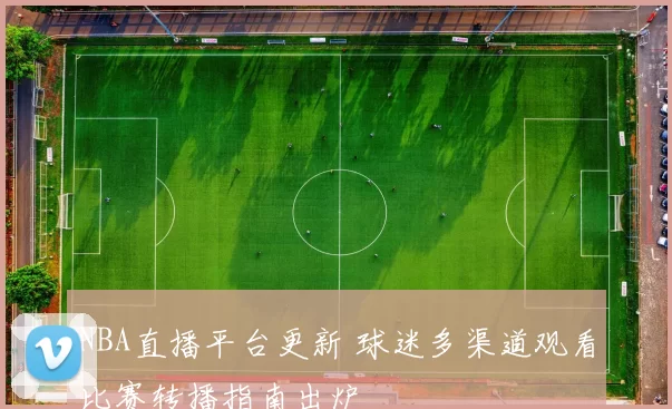 NBA直播平台更新 球迷多渠道观看比赛转播指南出炉