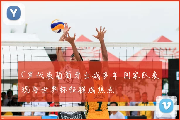 C罗代表葡萄牙出战多年 国家队表现与世界杯征程成焦点