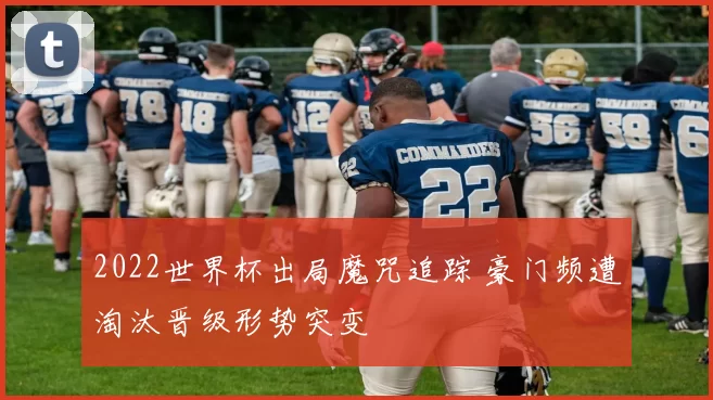 2022世界杯出局魔咒追踪 豪门频遭淘汰晋级形势突变
