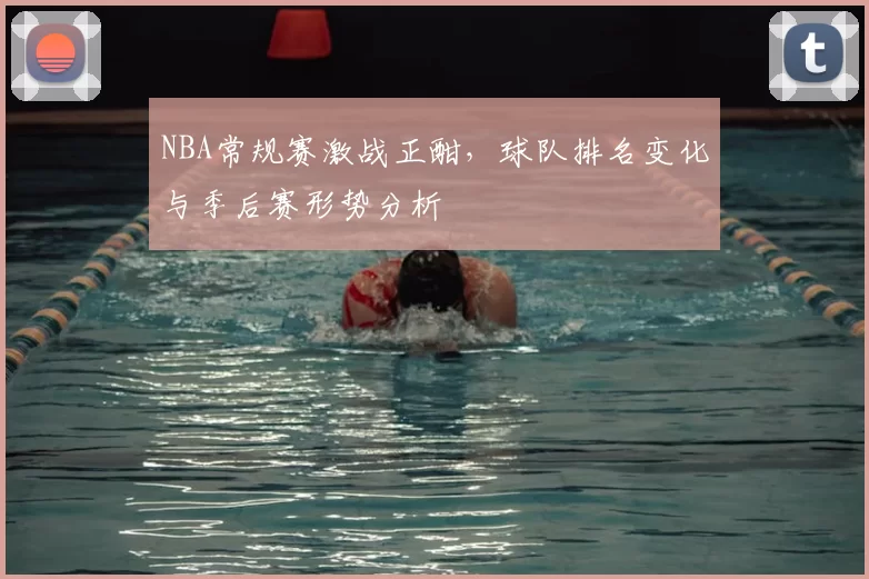 NBA常规赛激战正酣，球队排名变化与季后赛形势分析