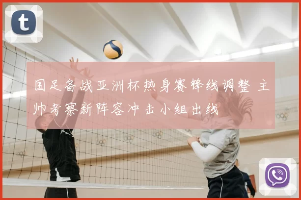 国足备战亚洲杯热身赛锋线调整 主帅考察新阵容冲击小组出线