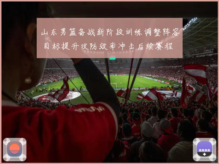 山东男篮备战新阶段训练调整阵容 目标提升攻防效率冲击后续赛程